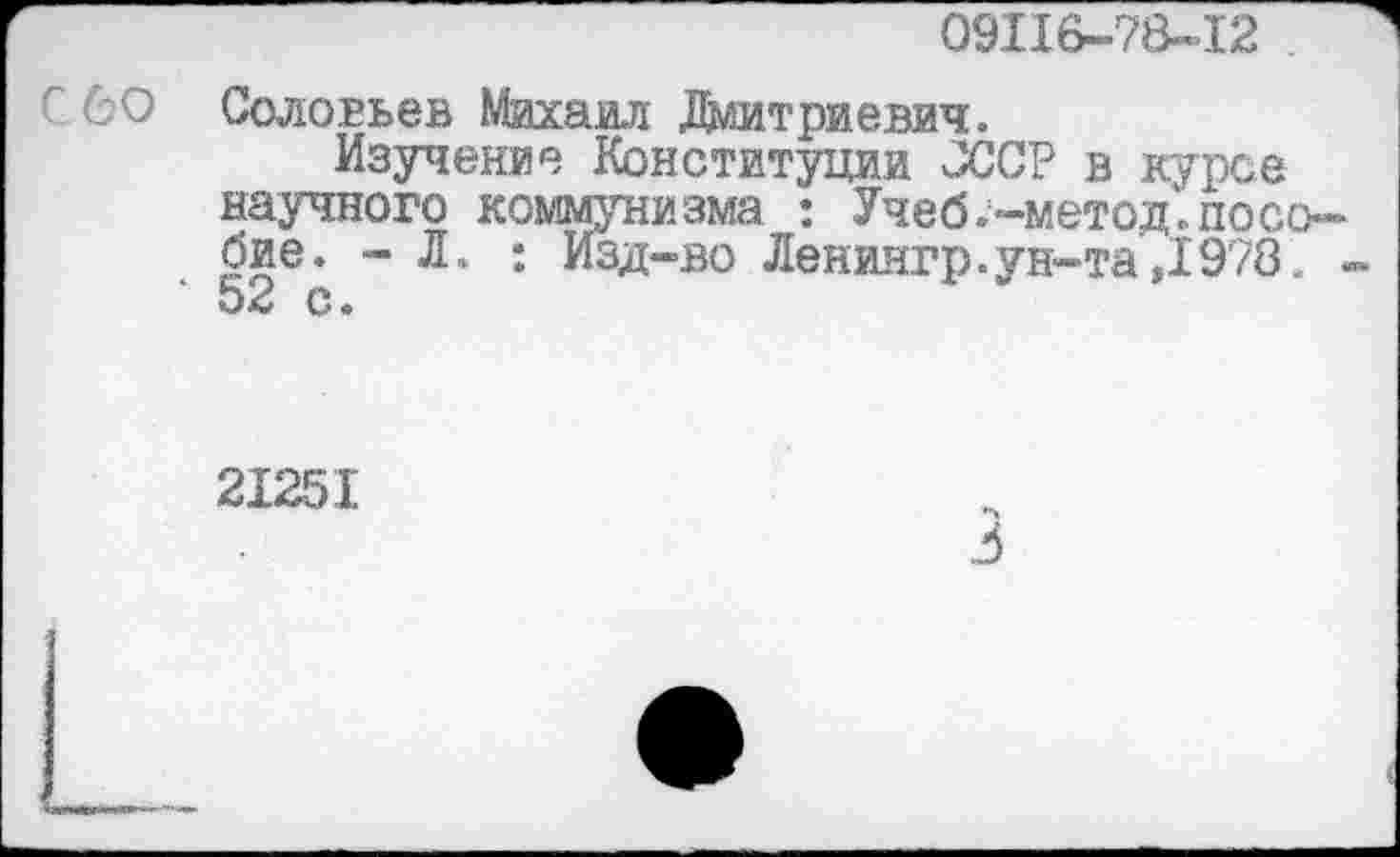 ﻿09116-78-12
С 60 Соловьев Михаил Дмитриевич.
Изучение Конституции СССР в курсе научного коммунизма : Учеб.-метод.пособие. -Л. : Изд-во Лениягр.ун-та,1978. .
21251